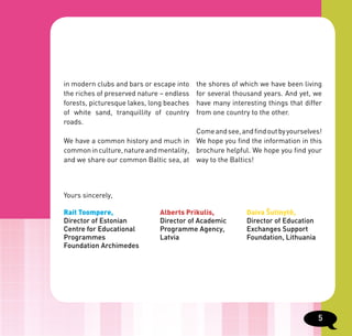 in modern clubs and bars or escape into    the shores of which we have been living
the riches of preserved nature – endless   for several thousand years. And yet, we
forests, picturesque lakes, long beaches   have many interesting things that differ
of white sand, tranquillity of country     from one country to the other.
roads.
                                         Come and see, and find out by yourselves!
We have a common history and much in We hope you find the information in this
common in culture, nature and mentality, brochure helpful. We hope you find your
and we share our common Baltic sea, at way to the Baltics!




Yours sincerely,

Rait Toompere,                Alberts Prikulis,            Daiva Šutinytė,
Director of Estonian          Director of Academic         Director of Education
Centre for Educational        Programme Agency,            Exchanges Support
Programmes                    Latvia                       Foundation, Lithuania
Foundation Archimedes




                                                                                   5
 