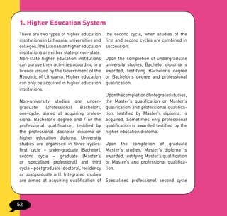 1. Higher Education System
There are two types of higher education       the second cycle, when studies of the
institutions in Lithuania: universities and   first and second cycles are combined in
colleges. The Lithuanian higher education     succession.
institutions are either state or non-state.
Non-state higher education institutions       Upon the completion of undergraduate
can pursue their activities according to a    university studies, Bachelor diploma is
licence issued by the Government of the       awarded, testifying Bachelor’s degree
Republic of Lithuania. Higher education       or Bachelor’s degree and professional
can only be acquired in higher education      qualification.
institutions.
                                              Upon the completion of integrated studies,
Non-university studies are under-             the Master’s qualification or Master’s
graduate     (professional    Bachelor),      qualification and professional qualifica-
one-cycle, aimed at acquiring profes-         tion, testified by Master’s diploma, is
sional Bachelor’s degree and / or the         acquired. Sometimes only professional
professional qualification, testified by      qualification is awarded testified by the
the professional Bachelor diploma or          higher education diploma.
higher education diploma. University
studies are organised in three cycles:        Upon the completion of graduate
first cycle – under-graduate (Bachelor),      Master’s studies, Master’s diploma is
second cycle – graduate (Master’s             awarded, testifying Master’s qualification
or specialised professional) and third        or Master’s and professional qualifica-
cycle – postgraduate (doctoral, residency     tion.
or postgraduate art). Integrated studies
are aimed at acquiring qualification of       Specialised professional second cycle




52
 