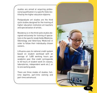 studies are aimed at acquiring profes-
sional qualification in a specific field, tes-
tified by the higher education diploma.

Postgraduate art studies are the third
cycle studies designed for the training of
higher education institution art teachers
and specialisation of artists.

Residency is in the third cycle studies de-
signed exclusively for training of specia-
lists in the specific study fields (Medicine,
Odontology and Veterinary Medicine) in
order to follow their individually chosen
careers.

Lithuania uses its national credit system
based on student workload with an
average of 1,600 working hours per
academic year. One credit corresponds
to 40 hours of student work (in classes,
laboratories, independent work etc.), or
to one working week.

There are three modes of studies: full-
time daytime, part-time evening and
part-time extramural.




                                                 53
 