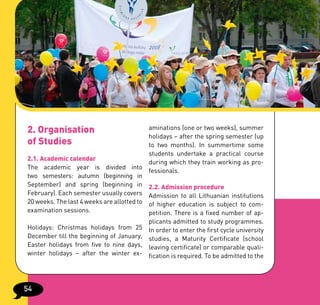 2. Organisation                            aminations (one or two weeks), summer
                                           holidays – after the spring semester (up
of Studies                                 to two months). In summertime some
                                           students undertake a practical course
2.1. Academic calendar
                                           during which they train working as pro-
The academic year is divided into
                                           fessionals.
two semesters: autumn (beginning in
September) and spring (beginning in 2.2. Admission procedure
February). Each semester usually covers Admission to all Lithuanian institutions
20 weeks. The last 4 weeks are allotted to of higher education is subject to com-
examination sessions.                      petition. There is a fixed number of ap-
                                          plicants admitted to study programmes.
Holidays: Christmas holidays from 25      In order to enter the first cycle university
December till the beginning of January,   studies, a Maturity Certificate (school
Easter holidays from five to nine days,   leaving certificate) or comparable quali-
winter holidays – after the winter ex-    fication is required. To be admitted to the




54
 