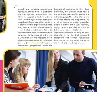 second cycle university programmes,          language of instruction is other than
individuals should hold a Bachelor’s         Lithuanian, the applicant must pass a
degree or equivalent qualification (usu-     test to demonstrate his/her proficiency
ally in the respective field). In order to   in that language. The test is taken at the
enter the third cycle university studies,    institution offering the programme. As
an applicant should have either Master’s     a rule of thumb, admission to regular
or a corresponding degree in the selected    studies is carried out in July. However,
study field. A foreign national seeking      foreign citizens planning to study in
access to studies in Lithuania has to be     Lithuania are advised to start the
proficient in the language of instruction.   application procedure as early as pos-
As a rule, the language of instruction       sible due to the fact that document
is Lithuanian, and the applicant has to      recognition and subject equivalence
pass the pass/fail test of the Lithuanian    identification procedure may take up to
language (www.flf.vu/lsk/). In cases of      one month and sometimes longer.
international programmes, when the




                                                                                     55
 
