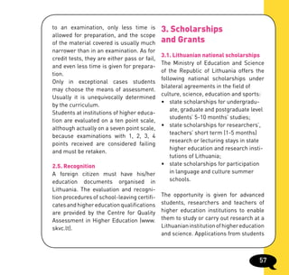 to an examination, only less time is          3. Scholarships
allowed for preparation, and the scope
of the material covered is usually much       and Grants
narrower than in an examination. As for
                                           3.1. Lithuanian national scholarships
credit tests, they are either pass or fail,
                                           The Ministry of Education and Science
and even less time is given for prepara-
                                           of the Republic of Lithuania offers the
tion.
                                           following national scholarships under
Only in exceptional cases students
                                           bilateral agreements in the field of
may choose the means of assessment.
                                           culture, science, education and sports:
Usually it is unequivocally determined
                                           •	 state	scholarships	for	undergradu-	
by the curriculum.
                                               ate, graduate and postgraduate level
Students at institutions of higher educa-
                                               students’ 5-10 months’ studies;
tion are evaluated on a ten point scale,
                                           •	 state	scholarships	for	researchers’,		
although actually on a seven point scale,
                                               teachers’ short term (1-5 months)
because examinations with 1, 2, 3, 4
                                               research or lecturing stays in state
points received are considered failing
                                               higher education and research insti-
and must be retaken.
                                               tutions of Lithuania;
2.5. Recognition                           •	 state	scholarships	for	participation		
A foreign citizen must have his/her            in language and culture summer
education documents organised in               schools.
Lithuania. The evaluation and recogni-
tion procedures of school-leaving certifi- The opportunity is given for advanced
cates and higher education qualifications students, researchers and teachers of
are provided by the Centre for Quality higher education institutions to enable
Assessment in Higher Education (www. them to study or carry out research at a
skvc.lt).                                  Lithuanian institution of higher education
                                           and science. Applications from students



                                                                                   57
 