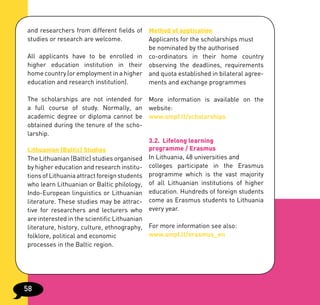 and researchers from different fields of Method of application
studies or research are welcome.         Applicants for the scholarships must
                                         be nominated by the authorised
All applicants have to be enrolled in co-ordinators in their home country
higher education institution in their observing the deadlines, requirements
home country (or employment in a higher and quota established in bilateral agree-
education and research institution).     ments and exchange programmes

The scholarships are not intended for More information is available on the
a full course of study. Normally, an website:
academic degree or diploma cannot be www.smpf.lt/scholarships
obtained during the tenure of the scho-
larship.
                                            3.2. Lifelong learning
Lithuanian (Baltic) Studies                 programme / Erasmus
The Lithuanian (Baltic) studies organised In Lithuania, 48 universities and
by higher education and research institu- colleges participate in the Erasmus
tions of Lithuania attract foreign students programme which is the vast majority
who learn Lithuanian or Baltic philology, of all Lithuanian institutions of higher
Indo-European linguistics or Lithuanian education. Hundreds of foreign students
literature. These studies may be attrac- come as Erasmus students to Lithuania
tive for researchers and lecturers who every year.
are interested in the scientific Lithuanian
literature, history, culture, ethnography, For more information see also:
folklore, political and economic            www.smpf.lt/erasmus_en
processes in the Baltic region.




58
 