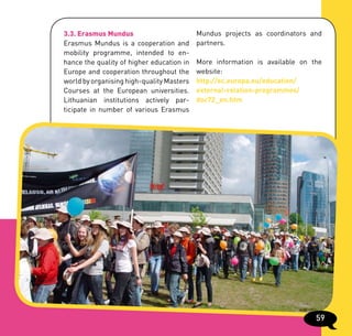 3.3. Erasmus Mundus                        Mundus projects as coordinators and
Erasmus Mundus is a cooperation and        partners.
mobility programme, intended to en-
hance the quality of higher education in   More information is available on the
Europe and cooperation throughout the      website:
world by organising high-quality Masters   http://ec.europa.eu/education/
Courses at the European universities.      external-relation-programmes/
Lithuanian institutions actively par-      doc72_en.htm
ticipate in number of various Erasmus




                                                                             59
 