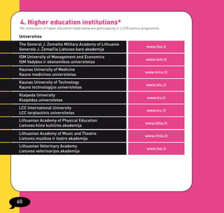 4. Higher education institutions*
*All institutions of higher education listed below are participating in LLP/Erasmus programme.

Universities
The General J. Zemaitis Military Academy of Lithuania
                                                                                     www.lka.lt
Generolo J. Žemaičio Lietuvos karo akademija
ISM University of Management and Economics
                                                                                    www.ism.lt
ISM Vadybos ir ekonomikos universitetas
Kaunas University of Medicine
                                                                                    www.kmu.lt
Kauno medicinos universitetas
Kaunas University of Technology
                                                                                     www.ktu.lt
Kauno technologijos universitetas
Klaipeda University
                                                                                     www.ku.lt
Klaipėdos universitetas
LCC International University
                                                                                     www.lcc.lt
LCC tarptautinis universitetas
Lithuanian Academy of Physical Education
                                                                                    www.lkka.lt
Lietuvos kūno kultūros akademija
Lithuanian Academy of Music and Theatre
                                                                                    www.lmta.lt
Lietuvos muzikos ir teatro akademija
Lithuanian Veterinary Academy
                                                                                     www.lva.lt
Lietuvos veterinarijos akademija




60
 