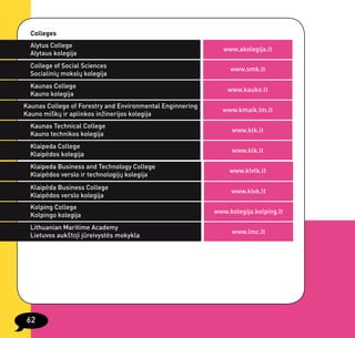 Colleges
  Alytus College
                                                              www.akolegija.lt
  Alytaus kolegija
  College of Social Sciences
                                                                www.smk.lt
  Socialinių mokslų kolegija
  Kaunas College
                                                               www.kauko.lt
  Kauno kolegija
Kaunas College of Forestry and Environmental Enginnering
                                                             www.kmaik.lm.lt
Kauno miškų ir aplinkos inžinerijos kolegija
  Kaunas Technical College
                                                                www.ktk.lt
  Kauno technikos kolegija
  Klaipeda College
                                                                www.klk.lt
  Klaipėdos kolegija
  Klaipeda Business and Technology College
                                                                www.klvtk.lt
  Klaipėdos verslo ir technologijų kolegija
  Klaipėda Business College
                                                                www.klvk.lt
  Klaipėdos verslo kolegija
  Kolping College
                                                           www.kolegija.kolping.lt
  Kolpingo kolegija
  Lithuanian Maritime Academy
                                                                www.lmc.lt
  Lietuvos aukštoji jūreivystės mokykla




62
 