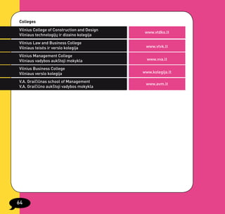 Colleges
Vilnius College of Construction and Design
                                              www.vtdko.lt
Vilniaus technologijų ir dizaino kolegija
Vilnius Law and Business College
Vilniaus teisės ir verslo kolegija            www.vtvk.lt

Vilnius Management College
Vilniaus vadybos aukštoji mokykla              www.vva.lt

Vilnius Business College
Vilniaus verslo kolegija                     www.kolegija.lt

V.A. Graičiūnas school of Management
                                              www.avm.lt
V.A. Graičiūno aukštoji vadybos mokykla




64
 