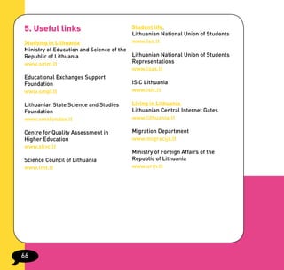 5. Useful links                         Student life
                                        Lithuanian National Union of Students
Studying in Lithuania                   www.lss.lt
Ministry of Education and Science of the
Republic of Lithuania                    Lithuanian National Union of Students
www.smm.lt                               Representations
                                         www.lsas.lt
Educational Exchanges Support
Foundation                               ISIC Lithuania
www.smpf.lt                              www.isic.lt

Lithuanian State Science and Studies    Living in Lithuania
Foundation                              Lithuanian Central Internet Gates
www.vmsfondas.lt                        www.lithuania.lt

Centre for Quality Assessment in        Migration Department
Higher Education                        www.migracija.lt
www.skvc.lt
                                        Ministry of Foreign Affairs of the
Science Council of Lithuania            Republic of Lithuania
www.lmt.lt                              www.urm.lt




66
 