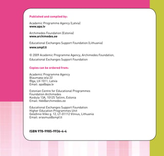Published and compiled by:

Academic Programme Agency (Latvia)
www.apa.lv

Archimedes Foundation (Estonia)
www.archimedes.ee

Educational Exchanges Support Foundation (Lithuania)
www.smpf.lt

© 2009 Academic Programme Agency, Archimedes Foundation,
Educational Exchanges Support Foundation

Copies can be ordered from:

Academic Programme Agency
Blaumaņa iela 22
Rīga, LV-1011, Latvia
Email: apa@apa.lv

Estonian Centre for Educational Programmes
Foundation Archimedes
Koidula 13A, 10125 Tallinn, Estonia
Email: hkk@archimedes.ee

Educational Exchanges Support Foundation
Higher Education Programmes Unit
Geležinio Vilko g. 12, LT-01112 Vilnius, Lithuania
Email: erasmus@smpf.lt



ISBN 978-9985-9936-4-4
 