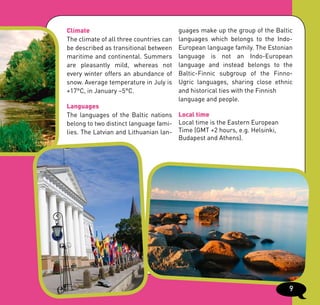 Climate                                  guages make up the group of the Baltic
The climate of all three countries can   languages which belongs to the Indo-
be described as transitional between     European language family. The Estonian
maritime and continental. Summers        language is not an Indo-European
are pleasantly mild, whereas not         language and instead belongs to the
every winter offers an abundance of      Baltic-Finnic subgroup of the Finno-
snow. Average temperature in July is     Ugric languages, sharing close ethnic
+17°C, in January –5°C.                  and historical ties with the Finnish
                                         language and people.
Languages
The languages of the Baltic nations Local time
belong to two distinct language fami- Local time is the Eastern European
lies. The Latvian and Lithuanian lan- Time (GMT +2 hours, e.g. Helsinki,
                                      Budapest and Athens).




                                                                             9
 