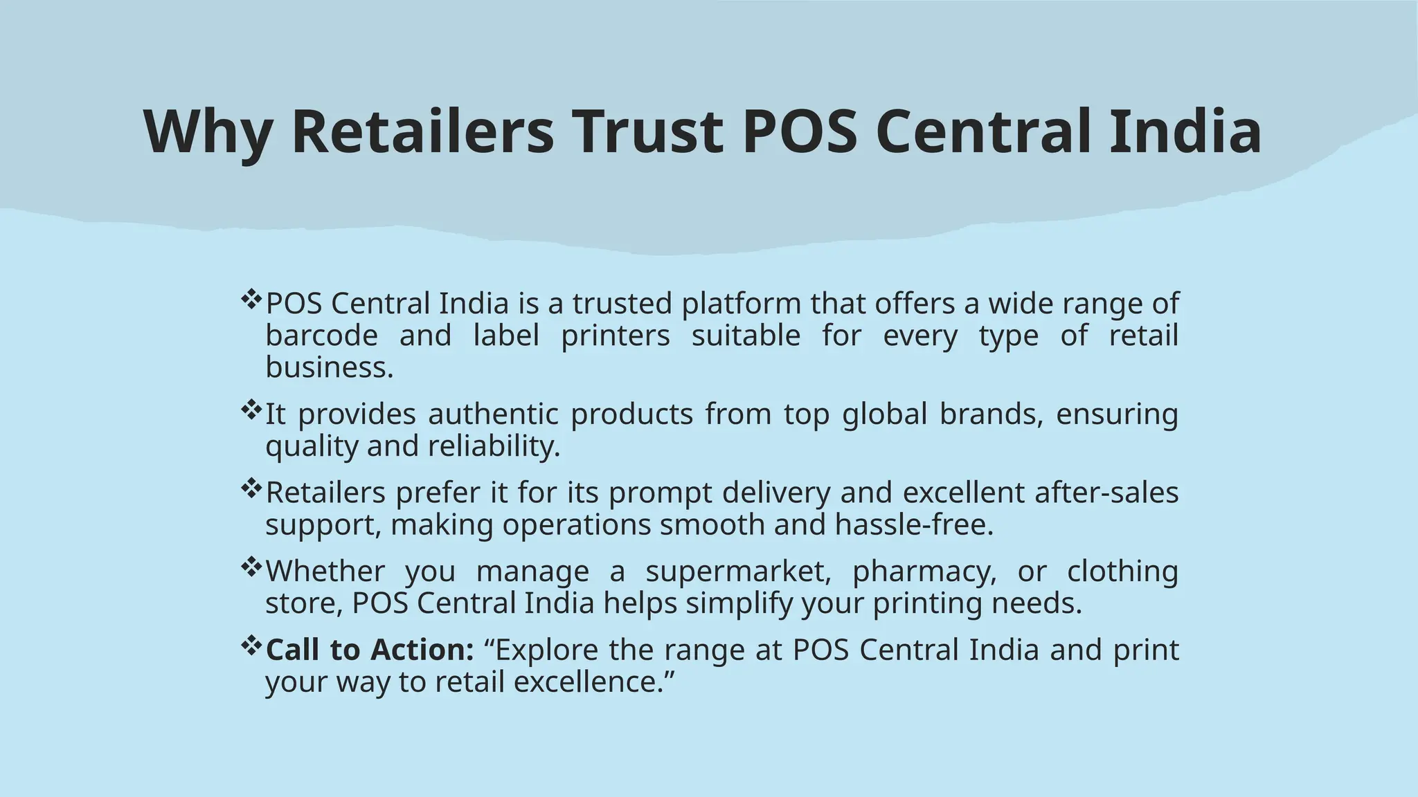 Why Retailers Trust POS Central India
POS Central India is a trusted platform that offers a wide range of
barcode and label printers suitable for every type of retail
business.
It provides authentic products from top global brands, ensuring
quality and reliability.
Retailers prefer it for its prompt delivery and excellent after-sales
support, making operations smooth and hassle-free.
Whether you manage a supermarket, pharmacy, or clothing
store, POS Central India helps simplify your printing needs.
Call to Action: “Explore the range at POS Central India and print
your way to retail excellence.”
 