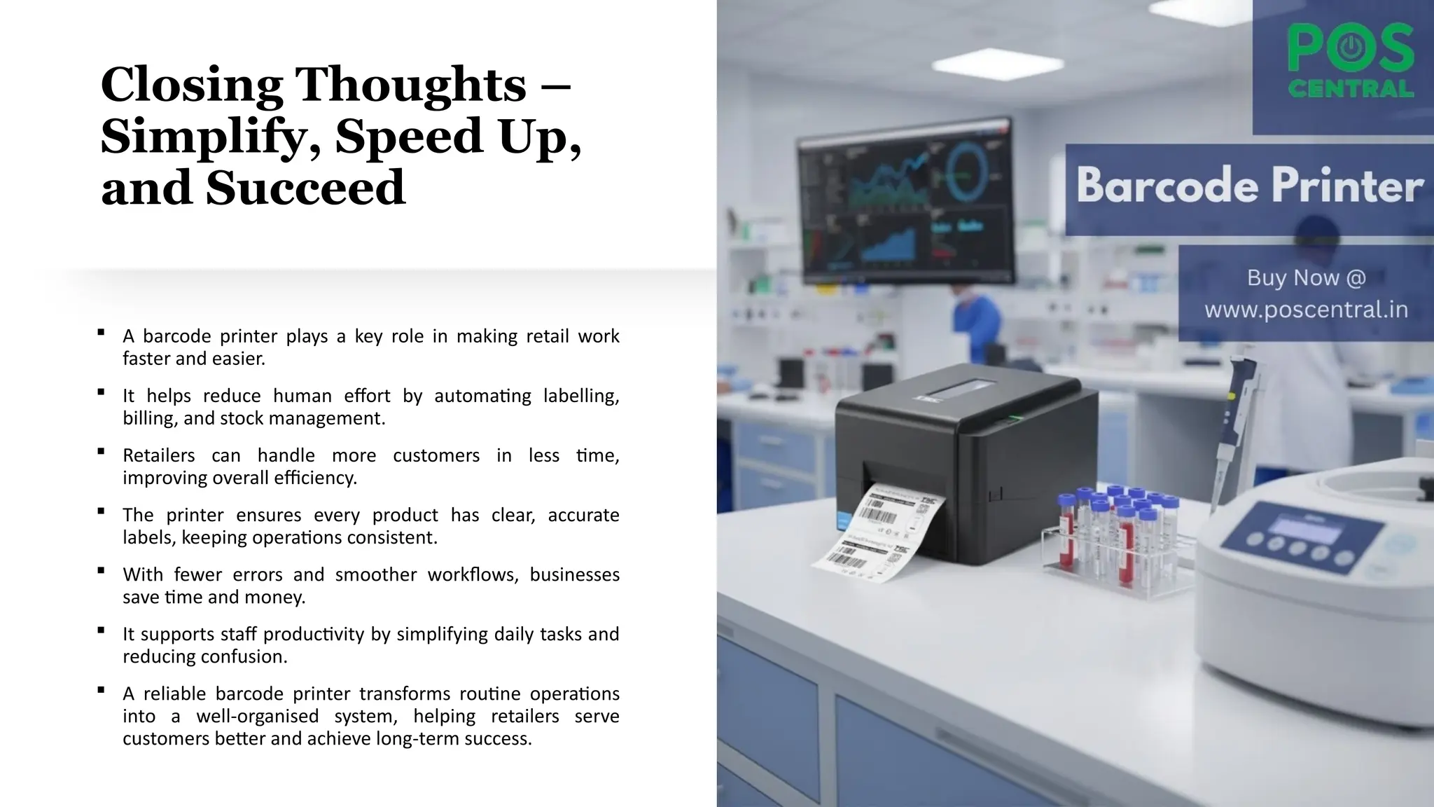 Closing Thoughts –
Simplify, Speed Up,
and Succeed
 A barcode printer plays a key role in making retail work
faster and easier.
 It helps reduce human effort by automating labelling,
billing, and stock management.
 Retailers can handle more customers in less time,
improving overall efficiency.
 The printer ensures every product has clear, accurate
labels, keeping operations consistent.
 With fewer errors and smoother workflows, businesses
save time and money.
 It supports staff productivity by simplifying daily tasks and
reducing confusion.
 A reliable barcode printer transforms routine operations
into a well-organised system, helping retailers serve
customers better and achieve long-term success.
 
