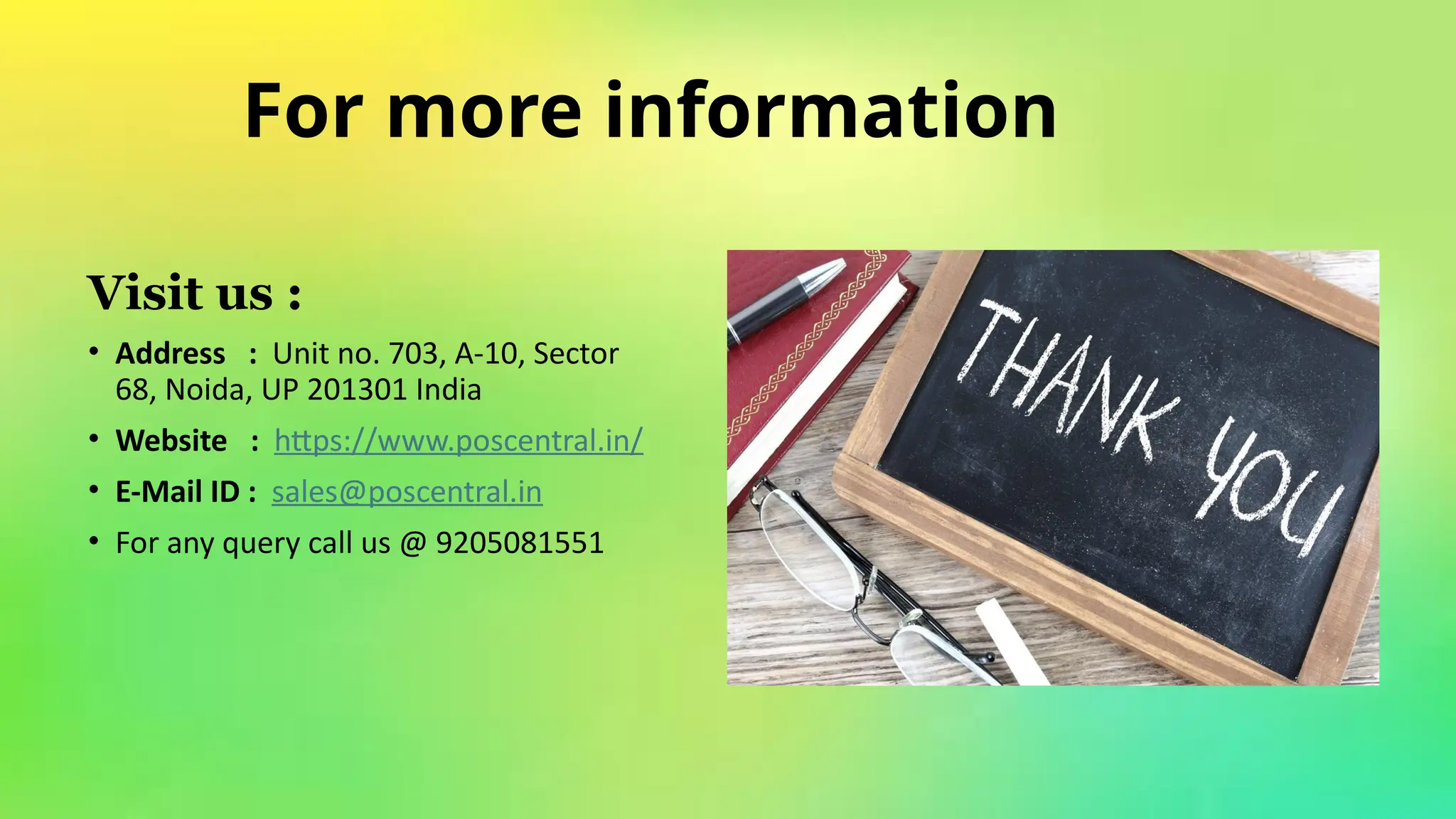 For more information​
​
Visit us :​
​
• Address : Unit no. 703, A-10, Sector
68, Noida, UP 201301 India​
​
• Website : https://www.poscentral.in/ ​
​
• E-Mail ID : sales@poscentral.in ​
​
• For any query call us @ 9205081551​
​
 