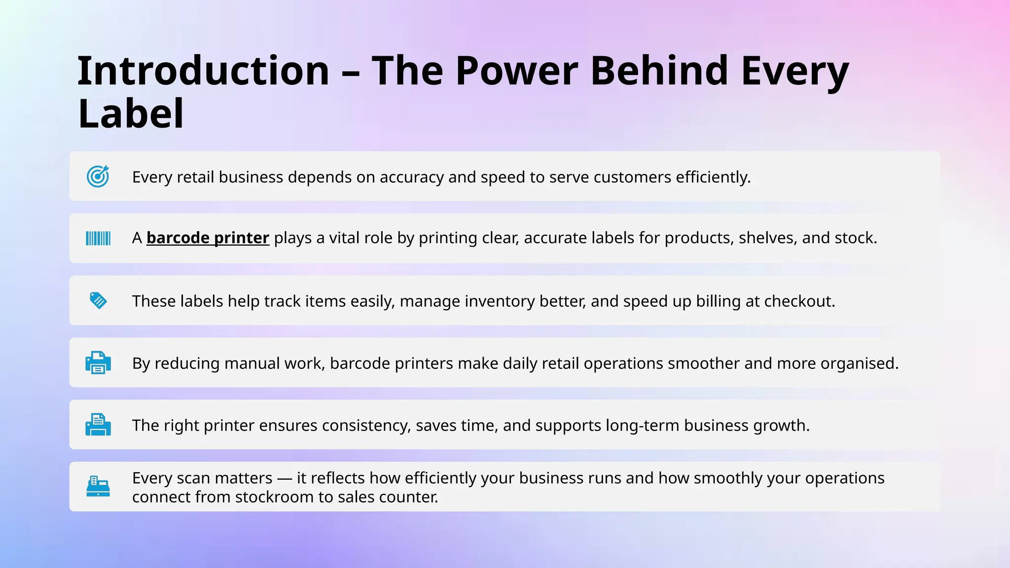 Introduction – The Power Behind Every
Label
Every retail business depends on accuracy and speed to serve customers efficiently.
A barcode printer plays a vital role by printing clear, accurate labels for products, shelves, and stock.
These labels help track items easily, manage inventory better, and speed up billing at checkout.
By reducing manual work, barcode printers make daily retail operations smoother and more organised.
The right printer ensures consistency, saves time, and supports long-term business growth.
Every scan matters — it reflects how efficiently your business runs and how smoothly your operations
connect from stockroom to sales counter.
 