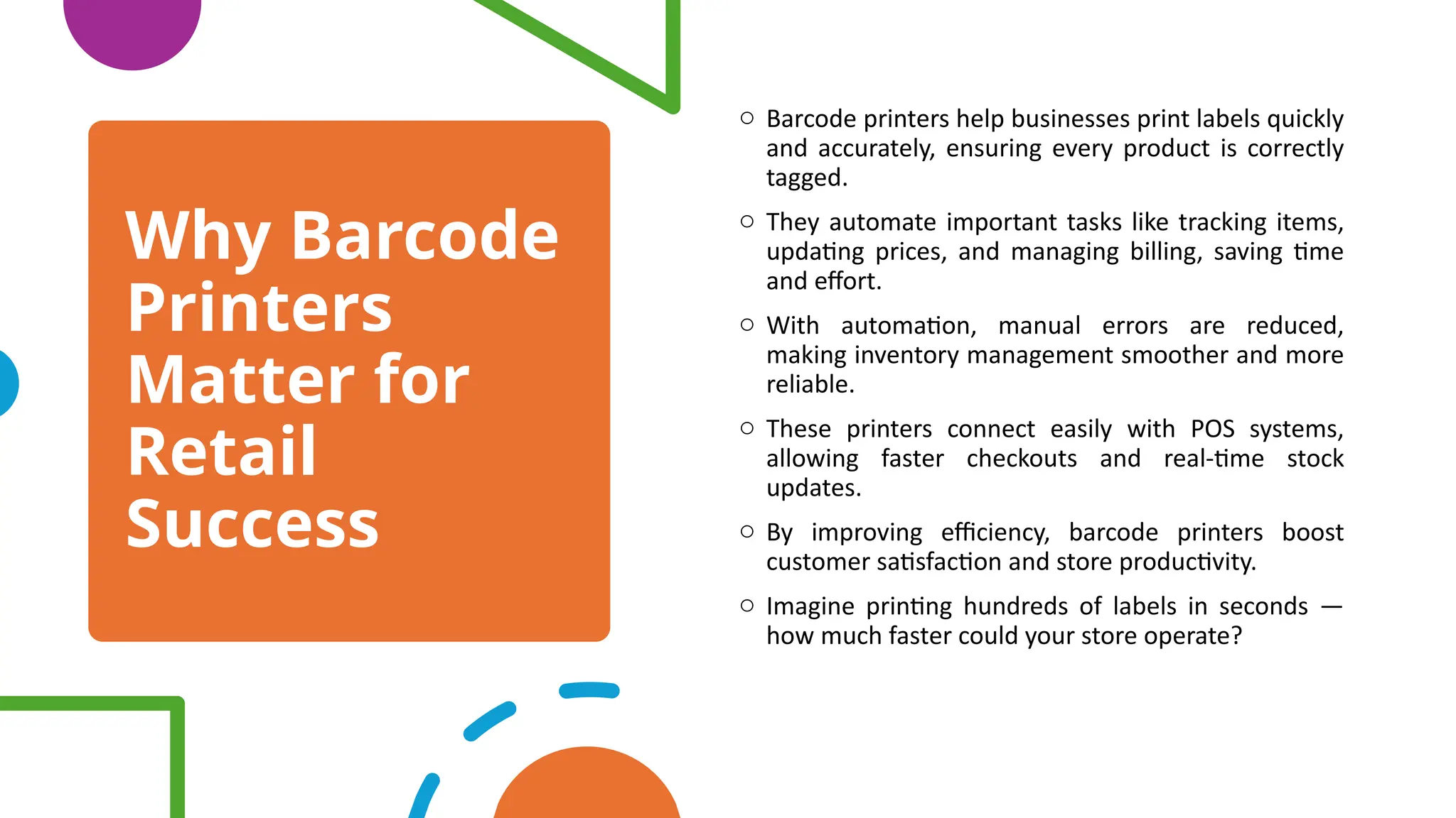 Why Barcode
Printers
Matter for
Retail
Success
o Barcode printers help businesses print labels quickly
and accurately, ensuring every product is correctly
tagged.
o They automate important tasks like tracking items,
updating prices, and managing billing, saving time
and effort.
o With automation, manual errors are reduced,
making inventory management smoother and more
reliable.
o These printers connect easily with POS systems,
allowing faster checkouts and real-time stock
updates.
o By improving efficiency, barcode printers boost
customer satisfaction and store productivity.
o Imagine printing hundreds of labels in seconds —
how much faster could your store operate?
 
