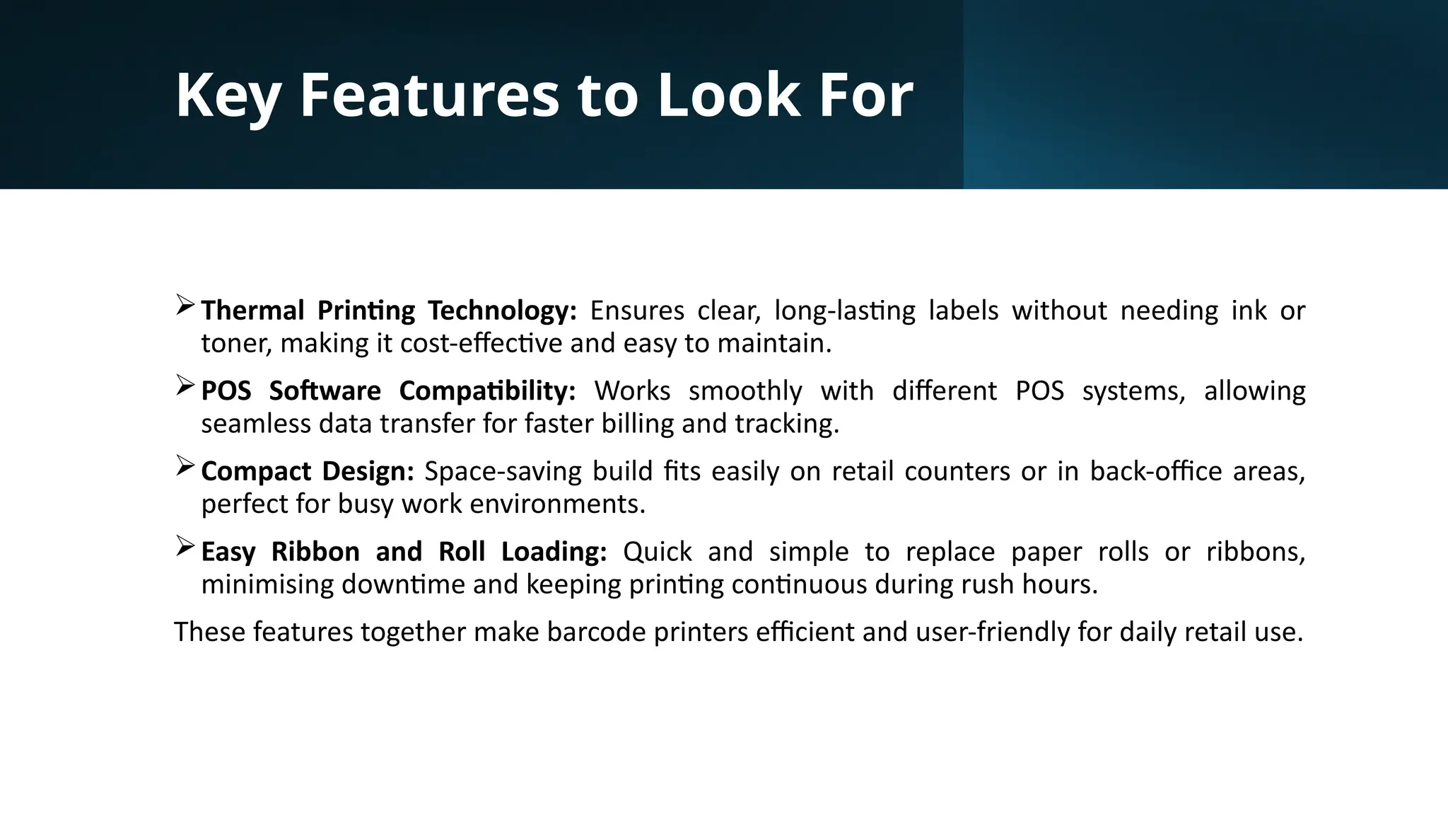 Key Features to Look For
Thermal Printing Technology: Ensures clear, long-lasting labels without needing ink or
toner, making it cost-effective and easy to maintain.
POS Software Compatibility: Works smoothly with different POS systems, allowing
seamless data transfer for faster billing and tracking.
Compact Design: Space-saving build fits easily on retail counters or in back-office areas,
perfect for busy work environments.
Easy Ribbon and Roll Loading: Quick and simple to replace paper rolls or ribbons,
minimising downtime and keeping printing continuous during rush hours.
These features together make barcode printers efficient and user-friendly for daily retail use.
 