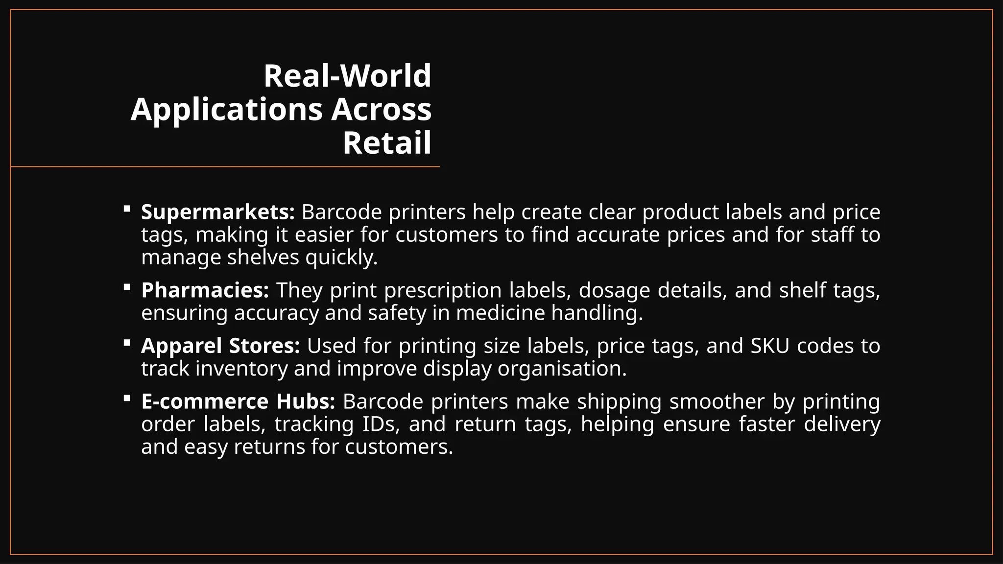 Real-World
Applications Across
Retail
 Supermarkets: Barcode printers help create clear product labels and price
tags, making it easier for customers to find accurate prices and for staff to
manage shelves quickly.
 Pharmacies: They print prescription labels, dosage details, and shelf tags,
ensuring accuracy and safety in medicine handling.
 Apparel Stores: Used for printing size labels, price tags, and SKU codes to
track inventory and improve display organisation.
 E-commerce Hubs: Barcode printers make shipping smoother by printing
order labels, tracking IDs, and return tags, helping ensure faster delivery
and easy returns for customers.
 