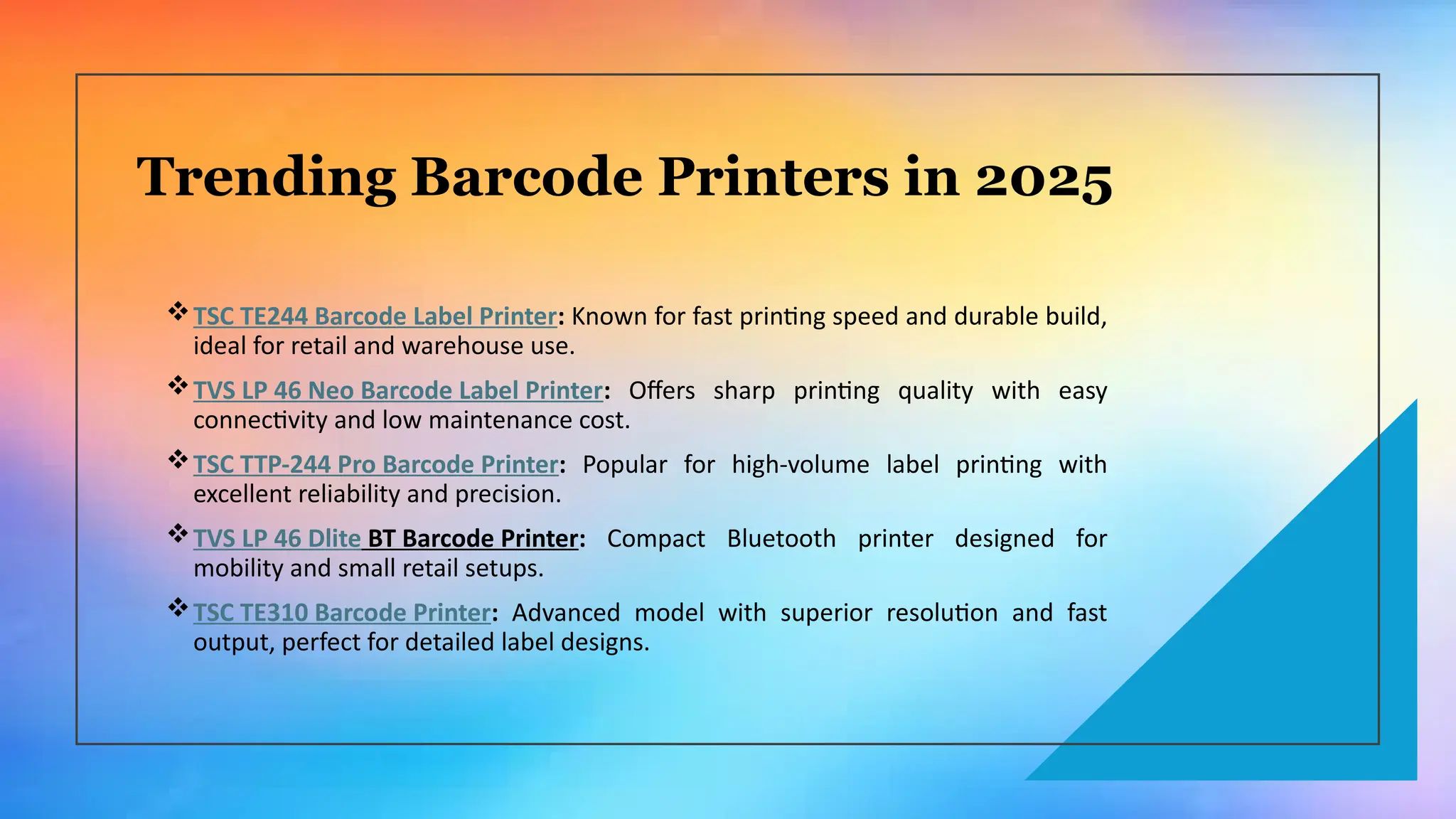 Trending Barcode Printers in 2025
TSC TE244 Barcode Label Printer: Known for fast printing speed and durable build,
ideal for retail and warehouse use.
TVS LP 46 Neo Barcode Label Printer: Offers sharp printing quality with easy
connectivity and low maintenance cost.
TSC TTP-244 Pro Barcode Printer: Popular for high-volume label printing with
excellent reliability and precision.
TVS LP 46 Dlite BT Barcode Printer: Compact Bluetooth printer designed for
mobility and small retail setups.
TSC TE310 Barcode Printer: Advanced model with superior resolution and fast
output, perfect for detailed label designs.
 
