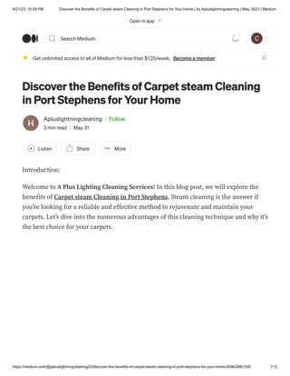 6/21/23, 10:29 PM Discover the Benefits of Carpet steam Cleaning in Port Stephens for Your Home | by Apluslightningcleaning | May, 2023 | Medium
https://medium.com/@apluslightningcleaning22/discover-the-benefits-of-carpet-steam-cleaning-in-port-stephens-for-your-home-659b248b1fd5 1/12
Discover the Benefits of Carpet steam Cleaning
in Port Stephens for Your Home
Apluslightningcleaning · Follow
3 min read · May 31
Listen Share More
Introduction:
Welcome to A Plus Lighting Cleaning Services! In this blog post, we will explore the
benefits of Carpet steam Cleaning in Port Stephens. Steam cleaning is the answer if
you’re looking for a reliable and effective method to rejuvenate and maintain your
carpets. Let’s dive into the numerous advantages of this cleaning technique and why it’s
the best choice for your carpets.
Get unlimited access to all of Medium for less than $1.25/week. Become a member
Open in app
Search Medium
1
 