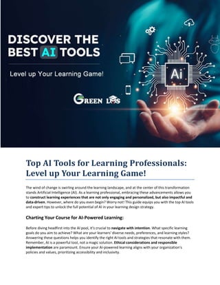 Top AI Tools for Learning Professionals:
Level up Your Learning Game!
The wind of change is swirling around the learning landscape, and at the center of this transformation
stands Artificial Intelligence (AI). As a learning professional, embracing these advancements allows you
to construct learning experiences that are not only engaging and personalized, but also impactful and
data-driven. However, where do you even begin? Worry not! This guide equips you with the top AI tools
and expert tips to unlock the full potential of AI in your learning design strategy.
Charting Your Course for AI-Powered Learning:
Before diving headfirst into the AI pool, it's crucial to navigate with intention. What specific learning
goals do you aim to achieve? What are your learners' diverse needs, preferences, and learning styles?
Answering these questions helps you identify the right AI tools and strategies that resonate with them.
Remember, AI is a powerful tool, not a magic solution. Ethical considerations and responsible
implementation are paramount. Ensure your AI-powered learning aligns with your organization's
policies and values, prioritizing accessibility and inclusivity.
 
