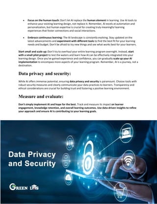  Focus on the human touch: Don't let AI replace the human element in learning. Use AI tools to
enhance your existing learning design, not replace it. Remember, AI excels at automation and
personalization, but human expertise is crucial for creating truly meaningful learning
experiences that foster connections and social interactions.
 Embrace continuous learning: The AI landscape is constantly evolving. Stay updated on the
latest advancements and experiment with different tools to find the best fit for your learning
needs and budget. Don't be afraid to try new things and see what works best for your learners.
Start small and scale up: Don't try to overhaul your entire learning program overnight. Instead, start
with a small pilot project to test the waters and learn how AI can be effectively integrated into your
learning design. Once you've gained experience and confidence, you can gradually scale up your AI
implementation to encompass more aspects of your learning program. Remember, AI is a journey, not a
destination.
Data privacy and security:
While AI offers immense potential, ensuring data privacy and security is paramount. Choose tools with
robust security measures and clearly communicate your data practices to learners. Transparency and
ethical considerations are crucial for building trust and fostering a positive learning environment.
Measure and evaluate:
Don't simply implement AI and hope for the best. Track and measure its impact on learner
engagement, knowledge retention, and overall learning outcomes. Use data-driven insights to refine
your approach and ensure AI is contributing to your learning goals.
 