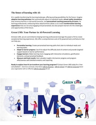 The future of learning with AI:
AI is rapidly transforming the learning landscape, offering exciting possibilities for the future. Imagine
adaptive learning pathways that automatically adjust to individual needs, virtual reality simulations
that immerse learners in real-world scenarios, and personalized coaching powered by AI tutors. As
learning professionals, embracing these advancements allows us to create transformative learning
experiences that are not only engaging and personalized, but also prepare learners for the challenges
and opportunities of the future.
Green LMS: Your Partner in AI-Powered Learning
At Green LMS, we are committed to helping learning professionals leverage the power of AI to create
exceptional learning experiences. We offer a comprehensive suite of AI-powered tools and features that
can help you:
 Personalize learning: Create personalized learning paths that cater to individual needs and
learning styles.
 Adapt to learner progress: Use AI to adjust the difficulty level of content and provide targeted
support based on learner performance.
 Engage learners: Make learning more engaging with interactive simulations, gamification
elements, and personalized feedback.
 Measure and track results: Gain valuable insights into learner progress and program
effectiveness with detailed analytics and reporting.
Ready to explore how AI can transform your learning programs? Contact Green LMS today for a free
consultation! . Click here and book a free Demo LMS for Business , LMS for School and LMS for Corporate boost
your organization with an effective LMS for education for all.
 
