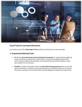 Top AI Tools for Learning Professionals:
Let's explore some of the cutting-edge AI tools waiting to revolutionize your learning design:
1. AI-powered Authoring Tools:
 Dr. AI: Your personal learning content development companion, Dr. AI goes beyond suggesting
relevant materials. It analyzes your existing content, recommends targeted enhancements,
tailors content to different learning styles, and even generates personalized feedback, saving
you valuable time and resources.
 Elucidate: Transform text-based content into interactive learning experiences that are rich with
quizzes, assessments, simulations, and branching scenarios. Elucidate harnesses AI to automate
this process, saving you time and effort while creating engaging and adaptive learning journeys.
 
