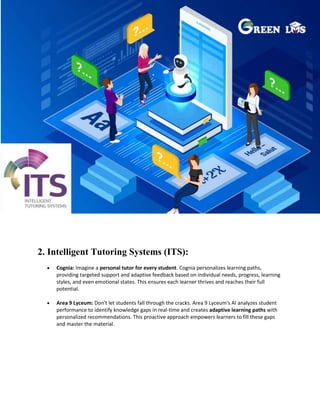 2. Intelligent Tutoring Systems (ITS):
 Cognia: Imagine a personal tutor for every student. Cognia personalizes learning paths,
providing targeted support and adaptive feedback based on individual needs, progress, learning
styles, and even emotional states. This ensures each learner thrives and reaches their full
potential.
 Area 9 Lyceum: Don't let students fall through the cracks. Area 9 Lyceum's AI analyzes student
performance to identify knowledge gaps in real-time and creates adaptive learning paths with
personalized recommendations. This proactive approach empowers learners to fill these gaps
and master the material.
 