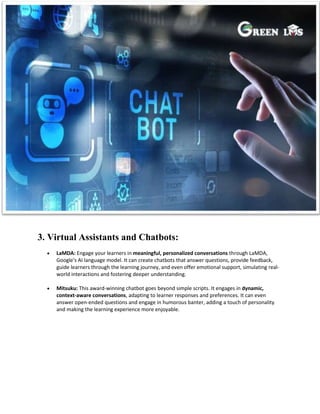 3. Virtual Assistants and Chatbots:
 LaMDA: Engage your learners in meaningful, personalized conversations through LaMDA,
Google's AI language model. It can create chatbots that answer questions, provide feedback,
guide learners through the learning journey, and even offer emotional support, simulating real-
world interactions and fostering deeper understanding.
 Mitsuku: This award-winning chatbot goes beyond simple scripts. It engages in dynamic,
context-aware conversations, adapting to learner responses and preferences. It can even
answer open-ended questions and engage in humorous banter, adding a touch of personality
and making the learning experience more enjoyable.
 