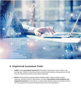 4. AI-powered Assessment Tools:
 Imbibe: Create personalized assessments that adapt to each learner's level, mastery, and
learning style. Imbibe's AI provides accurate and actionable feedback, helping learners identify
areas for improvement and focus their efforts effectively.
 Xyleme: Go beyond basic grading and gain valuable insights. Xyleme analyzes student
responses, identifies areas for improvement, and offers personalized recommendations and
targeted interventions for each learner. It also provides detailed reports and analytics to help
you track progress and measure the effectiveness of your learning program.
 