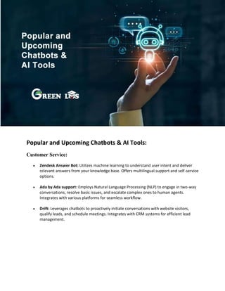 Popular and Upcoming Chatbots & AI Tools:
Customer Service:
 Zendesk Answer Bot: Utilizes machine learning to understand user intent and deliver
relevant answers from your knowledge base. Offers multilingual support and self-service
options.
 Ada by Ada support: Employs Natural Language Processing (NLP) to engage in two-way
conversations, resolve basic issues, and escalate complex ones to human agents.
Integrates with various platforms for seamless workflow.
 Drift: Leverages chatbots to proactively initiate conversations with website visitors,
qualify leads, and schedule meetings. Integrates with CRM systems for efficient lead
management.
 