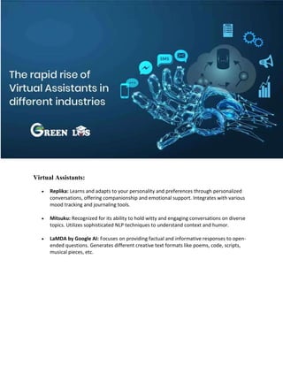 Virtual Assistants:
 Replika: Learns and adapts to your personality and preferences through personalized
conversations, offering companionship and emotional support. Integrates with various
mood tracking and journaling tools.
 Mitsuku: Recognized for its ability to hold witty and engaging conversations on diverse
topics. Utilizes sophisticated NLP techniques to understand context and humor.
 LaMDA by Google AI: Focuses on providing factual and informative responses to open-
ended questions. Generates different creative text formats like poems, code, scripts,
musical pieces, etc.
 
