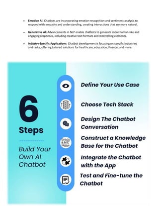  Emotion AI: Chatbots are incorporating emotion recognition and sentiment analysis to
respond with empathy and understanding, creating interactions that are more natural.
 Generative AI: Advancements in NLP enable chatbots to generate more human-like and
engaging responses, including creative text formats and storytelling elements.
 Industry-Specific Applications: Chatbot development is focusing on specific industries
and tasks, offering tailored solutions for healthcare, education, finance, and more.
 