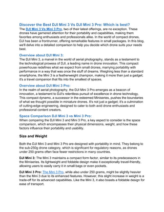 Discover the Best DJI Mini 3 Vs DJI Mini 3 Pro: Which is best?
The DJI Mini 3 Vs Mini 3 Pro, two of their latest offerings, are no exception. These
drones have garnered attention for their portability and capabilities, making them
favorites among enthusiasts and professionals alike. In the world of compact drones,
DJI has been a frontrunner, offering remarkable features in small packages. In this blog,
we'll delve into a detailed comparison to help you decide which drone suits your needs
best.
Overview about DJI Mini 3:
The DJI Mini 3, a marvel in the world of aerial photography, stands as a testament to
the technological prowess of DJI, a leading name in drone innovation. This compact
powerhouse redefines what we expect from small drones, marrying portability with
performance in a way that was once the stuff of dreams. Weighing less than a standard
smartphone, the Mini 3 is a featherweight champion, making it more than just a gadget;
it's a travel companion that fits into the smallest of spaces.
Overview about DJI Mini 3 Pro:
In the realm of aerial photography, the DJI Mini 3 Pro emerges as a beacon of
innovation, a testament to DJI's relentless pursuit of excellence in drone technology.
This compact dynamo, a successor in the esteemed Miniseries, pushes the boundaries
of what we thought possible in miniature drones. It's not just a gadget; it's a culmination
of cutting-edge engineering, designed to cater to both avid drone enthusiasts and
professional content creators.
Space Comparison DJI Mini 3 vs Mini 3 Pro:
When comparing the DJI Mini 3 and Mini 3 Pro, a key aspect to consider is the space
comparison, which encompasses their physical dimensions, weight, and how these
factors influence their portability and usability.
Size and Weight
Both the DJI Mini 3 and Mini 3 Pro are designed with portability in mind. They belong to
the sub-250g drone category, which is significant for regulatory reasons, as drones
under 250 grams often face fewer restrictions in many countries.
DJI Mini 3: The Mini 3 maintains a compact form factor, similar to its predecessors in
the Miniseries. Its lightweight and foldable design make it exceptionally travel-friendly,
allowing users to easily carry it in small bags or even pockets.
DJI Mini 3 Pro: The Mini 3 Pro, while also under 250 grams, might be slightly heavier
than the Mini 3 due to its enhanced features. However, this slight increase in weight is a
trade-off for its advanced capabilities. Like the Mini 3, it also boasts a foldable design for
ease of transport.
 