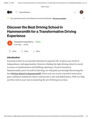 6/29/23, 11:51 PM Discover the Best Driving School in Hammersmith for a Transformative Driving Experience | by Chelseadrivingacademy | Jun, 20…
https://medium.com/@chelseadrivingacademy2022/discover-the-best-driving-school-in-hammersmith-for-a-transformative-driving-experience-5e2599… 1/12
Discover the Best Driving School in
Hammersmith for a Transformative Driving
Experience
Chelseadrivingacademy · Follow
3 min read · Jun 20
Listen Share More
Introduction
Learning to drive is an essential milestone in anyone’s life. It opens up a world of
independence and opportunities. However, finding the right driving school is crucial
to ensure a transformative and fulfilling experience. If you’re located in
Hammersmith, you’re in luck! In this blog, we will guide you through discovering the
best Driving School in Hammersmith, where you can receive top-notch instruction,
gain confidence behind the wheel, and become a safe and skilled driver. With our help,
you’ll be well on your way to mastering the art of driving in no time.
Get unlimited access to all of Medium for less than $1/week. Become a member
Open in app
Search Medium
1
 
