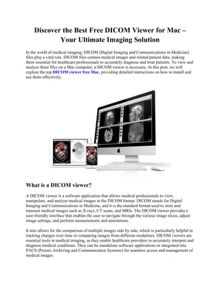 Discover the Best Free DICOM Viewer for Mac –
Your Ultimate Imaging Solution
In the world of medical imaging, DICOM (Digital Imaging and Communications in Medicine)
files play a vital role. DICOM files contain medical images and related patient data, making
them essential for healthcare professionals to accurately diagnose and treat patients. To view and
analyze these files on a Mac computer, a DICOM viewer is necessary. In this post, we will
explore the top DICOM viewer free Mac, providing detailed instructions on how to install and
use them effectively.
What is a DICOM viewer?
A DICOM viewer is a software application that allows medical professionals to view,
manipulate, and analyze medical images in the DICOM format. DICOM stands for Digital
Imaging and Communications in Medicine, and it is the standard format used to store and
transmit medical images such as X-rays, CT scans, and MRIs. The DICOM viewer provides a
user-friendly interface that enables the user to navigate through the various image slices, adjust
image settings, and perform measurements and annotations.
It also allows for the comparison of multiple images side by side, which is particularly helpful in
tracking changes over time or comparing images from different modalities. DICOM viewers are
essential tools in medical imaging, as they enable healthcare providers to accurately interpret and
diagnose medical conditions. They can be standalone software applications or integrated into
PACS (Picture Archiving and Communication Systems) for seamless access and management of
medical images.
 