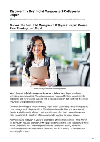 1/3
Discover the Best Hotel Management Colleges in
Jaipur
newsyouknow.com/discover-the-best-hotel-management-colleges-in-jaipur-course-fees-rankings-and-more
Discover the Best Hotel Management Colleges in Jaipur: Course
Fees, Rankings, and More!
hotel management course in Jaipur fees
When it comes to hotel management course in Jaipur fees, Jaipur boasts an
impressive array of options. These institutions are renowned for their commitment to
excellence and for providing students with a holistic education that combines theoretical
knowledge with practical experience.
One standout college is Amity University Jaipur, which consistently ranks among the top
hotel management college in Jaipur. With state-of-the-art facilities and experienced
faculty, Amity University offers a comprehensive curriculum that covers all aspects of
hotel management – from front office operations to food and beverage service.
Another notable institution in Jaipur is the Institute of Hotel Management (IHM). Known
for its industry-focused approach, IHM equips students with the skills necessary to thrive
in this competitive field. The college collaborates closely with leading hotels and
hospitality organizations to provide students with hands-on training opportunities and
internship placements.
 