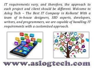 IT requirements vary, and therefore, the approach to
each project and client should be different. Welcome to
Aslog Tech – The Best IT Company in Kolkata! With a
team of in-house designers, SEO experts, developers,
writers, and programmers, we are capable of handling IT
requirements with a customized approach.
 