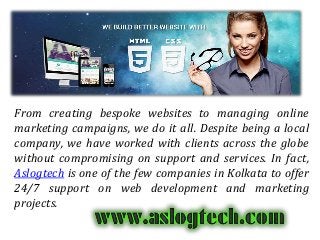 From creating bespoke websites to managing online
marketing campaigns, we do it all. Despite being a local
company, we have worked with clients across the globe
without compromising on support and services. In fact,
Aslogtech is one of the few companies in Kolkata to offer
24/7 support on web development and marketing
projects.
 