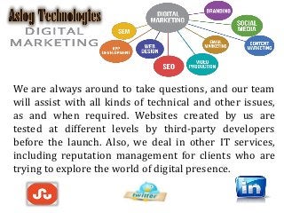 We are always around to take questions, and our team
will assist with all kinds of technical and other issues,
as and when required. Websites created by us are
tested at different levels by third-party developers
before the launch. Also, we deal in other IT services,
including reputation management for clients who are
trying to explore the world of digital presence.
 