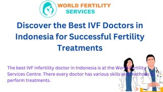 Discover the Best IVF Doctors in
Indonesia for Successful Fertility
Treatments
The best IVF infertility doctor in Indonesia is at the World Fertility
Services Centre. There every doctor has various skills and methods to
perform treatments.
 