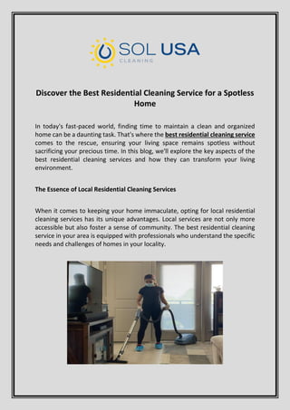 Discover the Best Residential Cleaning Service for a Spotless
Home
In today's fast-paced world, finding time to maintain a clean and organized
home can be a daunting task. That's where the best residential cleaning service
comes to the rescue, ensuring your living space remains spotless without
sacrificing your precious time. In this blog, we'll explore the key aspects of the
best residential cleaning services and how they can transform your living
environment.
The Essence of Local Residential Cleaning Services
When it comes to keeping your home immaculate, opting for local residential
cleaning services has its unique advantages. Local services are not only more
accessible but also foster a sense of community. The best residential cleaning
service in your area is equipped with professionals who understand the specific
needs and challenges of homes in your locality.
 