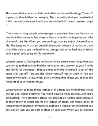 10
This means that you cannot hide behind the emotion of the drugs. You can’t
slip up and then fall back on self-pity. The...