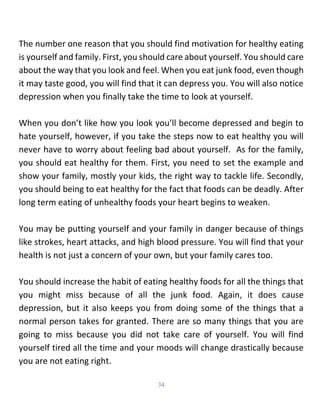 34
The number one reason that you should find motivation for healthy eating
is yourself and family. First, you should care about yourself. You should care
about the way that you look and feel. When you eat junk food, even though
it may taste good, you will find that it can depress you. You will also notice
depression when you finally take the time to look at yourself.
When you don’t like how you look you’ll become depressed and begin to
hate yourself, however, if you take the steps now to eat healthy you will
never have to worry about feeling bad about yourself. As for the family,
you should eat healthy for them. First, you need to set the example and
show your family, mostly your kids, the right way to tackle life. Secondly,
you should being to eat healthy for the fact that foods can be deadly. After
long term eating of unhealthy foods your heart begins to weaken.
You may be putting yourself and your family in danger because of things
like strokes, heart attacks, and high blood pressure. You will find that your
health is not just a concern of your own, but your family cares too.
You should increase the habit of eating healthy foods for all the things that
you might miss because of all the junk food. Again, it does cause
depression, but it also keeps you from doing some of the things that a
normal person takes for granted. There are so many things that you are
going to miss because you did not take care of yourself. You will find
yourself tired all the time and your moods will change drastically because
you are not eating right.
 