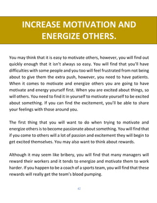 42
INCREASE MOTIVATION AND
ENERGIZE OTHERS.
You may think that it is easy to motivate others, however, you will find out
quickly enough that it isn’t always so easy. You will find that you’ll have
difficulties with some people and you too will feel frustrated from not being
about to give them the extra push, however, you need to have patients.
When it comes to motivate and energize others you are going to have
motivate and energy yourself first. When you are excited about things, so
will others. You need to find it in yourself to motivate yourself to be excited
about something. If you can find the excitement, you’ll be able to share
your feelings with those around you.
The first thing that you will want to do when trying to motivate and
energize others is to become passionate about something. You will find that
if you come to others will a lot of passion and excitement they will begin to
get excited themselves. You may also want to think about rewards.
Although it may seem like bribery, you will find that many managers will
reward their workers and it tends to energize and motivate them to work
harder. If you happen to be a coach of a sports team, you will find that these
rewards will really get the team’s blood pumping.
 