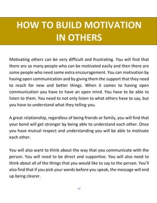 48
HOW TO BUILD MOTIVATION
IN OTHERS
Motivating others can be very difficult and frustrating. You will find that
there are so many people who can be motivated easily and then there are
some people who need some extra encouragement. You can motivation by
having open communication and by giving them the support that they need
to reach for new and better things. When it comes to having open
communication you have to have an open mind. You have to be able to
listen to them. You need to not only listen to what others have to say, but
you have to understand what they telling you.
A great relationship, regardless of being friends or family, you will find that
your bond will get stronger by being able to understand each other. Once
you have mutual respect and understanding you will be able to motivate
each other.
You will also want to think about the way that you communicate with the
person. You will need to be direct and supportive. You will also need to
think about all of the things that you would like to say to the person. You’ll
also find that if you pick your words before you speak, the message will end
up being clearer.
 