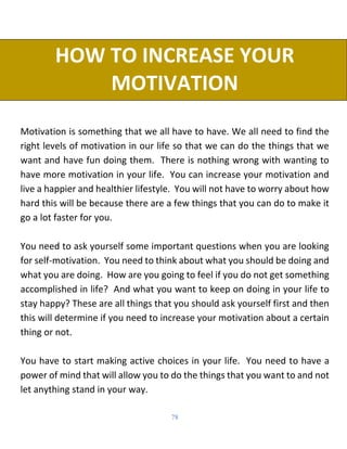 78
HOW TO INCREASE YOUR
MOTIVATION
Motivation is something that we all have to have. We all need to find the
right levels of motivation in our life so that we can do the things that we
want and have fun doing them. There is nothing wrong with wanting to
have more motivation in your life. You can increase your motivation and
live a happier and healthier lifestyle. You will not have to worry about how
hard this will be because there are a few things that you can do to make it
go a lot faster for you.
You need to ask yourself some important questions when you are looking
for self-motivation. You need to think about what you should be doing and
what you are doing. How are you going to feel if you do not get something
accomplished in life? And what you want to keep on doing in your life to
stay happy? These are all things that you should ask yourself first and then
this will determine if you need to increase your motivation about a certain
thing or not.
You have to start making active choices in your life. You need to have a
power of mind that will allow you to do the things that you want to and not
let anything stand in your way.
 