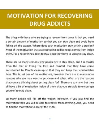 9
MOTIVATION FOR RECOVERING
DRUG ADDICTS
The thing with those who are trying to recover from drugs is that you need
a certain amount of motivation so that you can stay clean and avoid from
falling off the wagon. Where does such motivation stay within a person?
Most of the motivation that a a recovering addict needs comes from inside
them. For a recovering addict to stay clean they have to want to stay clean.
There are so many reasons why people try to stay clean, but it is mostly
from the fear of losing the love and comfort that they have come
accustomed to. People clean up so that they can keep their comfortable
lives. This is just one of the motivators, however there are so many more
reasons why you may want to get clean and sober. What are the reasons
that you are thinking about getting clean for? There are so many, but they
all have a bit of motivation inside of them that you are able to encourage
yourself to stay clean.
So many people will fall off the wagon; however, if you just find the
motivation then you will be able to recover from anything. Also, you need
to find the motivation to accept the truth.
 