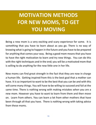 90
MOTIVATION METHODS
FOR NEW MOMS, TO GET
YOU MOVING
Being a new mom is a very exciting and scary experience for some. It is
something that you have to learn about as you go. There is no way of
knowing what is going to happen in the future and you have to be prepared
for anything that comes your way. Being a good mom means that you have
to have the right motivation to learn and try new things. You can do this
with the right techniques and in the end; you will be a motivated mom that
is willing to do anything for the new little one in her life.
New moms can find great strength in the fact that they are now in charge
a human life. Getting inspired from this is the best goal that a mother can
have. It is so important to want to be the best that you can be and with this
will come many things. You will have to be willing to succeed and fail at the
same time. There is nothing wrong with making mistakes when you are a
new mom. However you have to want to learn from them and then move
on. Learn from others. You can learn a lot from other mothers that have
been through all that you have. There is nothing wrong with taking advice
from these moms.
 
