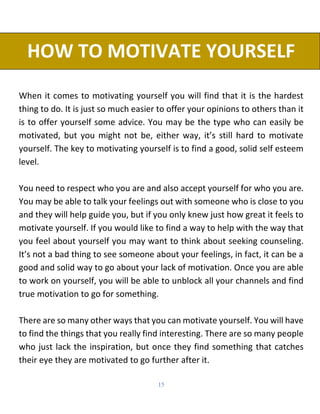 15
HOW TO MOTIVATE YOURSELF
When it comes to motivating yourself you will find that it is the hardest
thing to do. It is j...